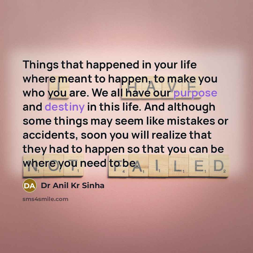 “Things that happened in your life where meant to happen, to make you who you are. We all have our purpose and destiny in this life. And although some things may seem like mistakes or accidents, soon you will realize that they had to happen so that you can be where you need to be.” quote by Dr Anil Kr Sinha