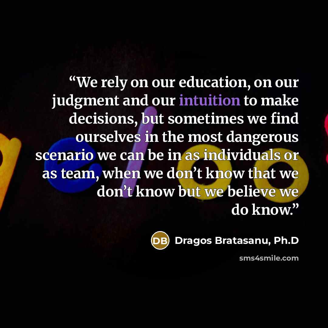 “We rely on our education, on our judgment and our intuition to make decisions, but sometimes we find ourselves in the most dangerous scenario we can be in as individuals or as team, when we don’t know that we don’t know but we believe we do know.” quote by Dragos Bratasanu, Ph.D