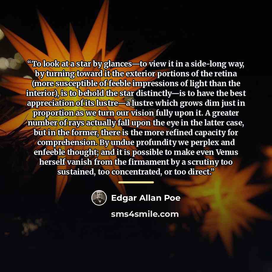 “To look at a star by glances—to view it in a side-long way, by turning toward it the exterior portions of the retina (more susceptible of feeble impressions of light than the interior), is to behold the star distinctly—is to have the best appreciation of its lustre—a lustre which grows dim just in…” quote by Edgar Allan Poe