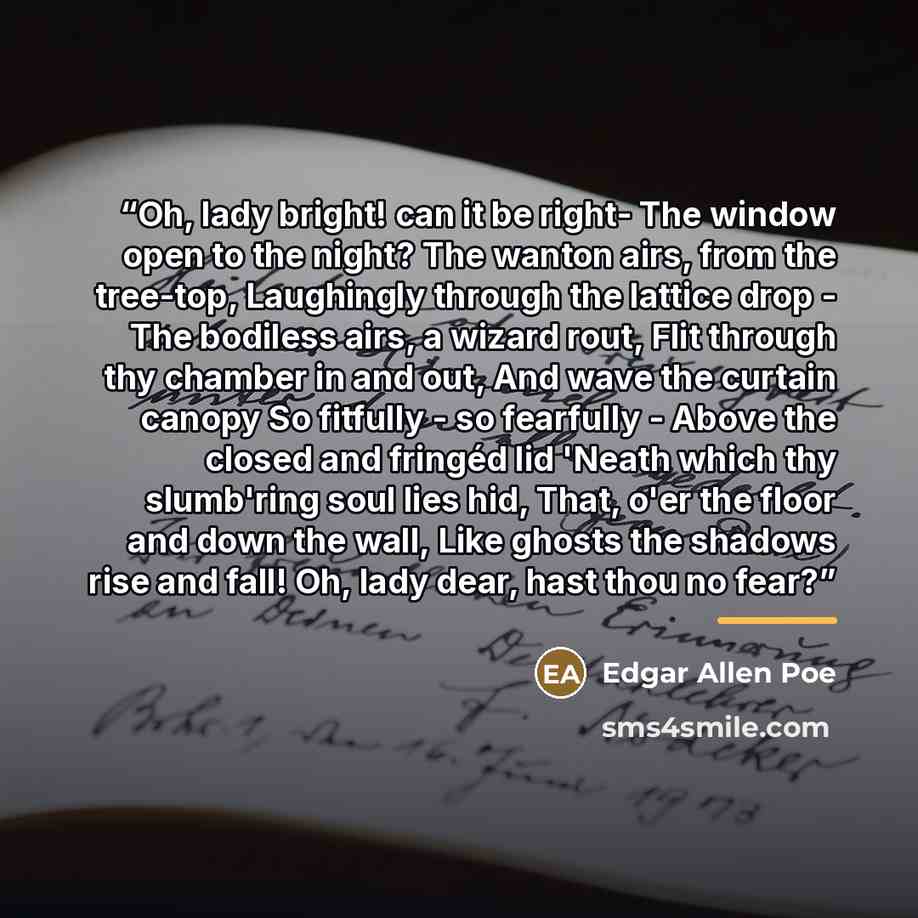 “Oh, lady bright! can it be right- The window open to the night? The wanton airs, from the tree-top, Laughingly through the lattice drop - The bodiless airs, a wizard rout, Flit through thy chamber in and out, And wave the curtain canopy So fitfully - so fearfully - Above the closed and fringéd lid…” quote by Edgar Allen Poe