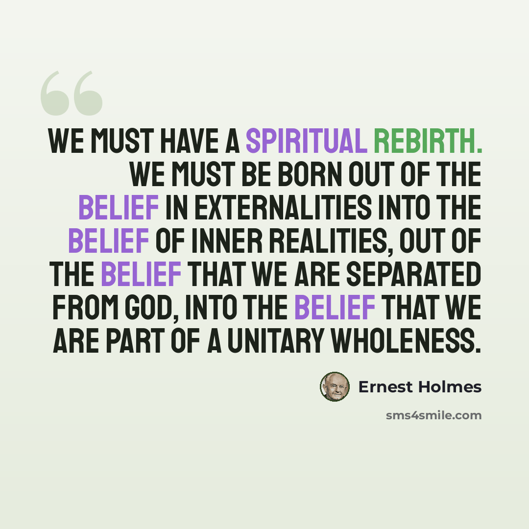 “We must have a spiritual rebirth. We must be born out of the belief in externalities into the belief of inner realities, out of the belief that we are separated from God, into the belief that we are part of a Unitary Wholeness.” quote by Ernest Holmes