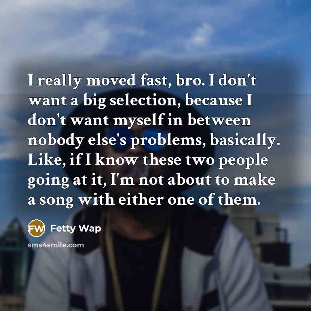 “I really moved fast, bro. I don't want a big selection, because I don't want myself in between nobody else's problems, basically. Like, if I know these two people going at it, I'm not about to make a song with either one of them.” quote by Fetty Wap