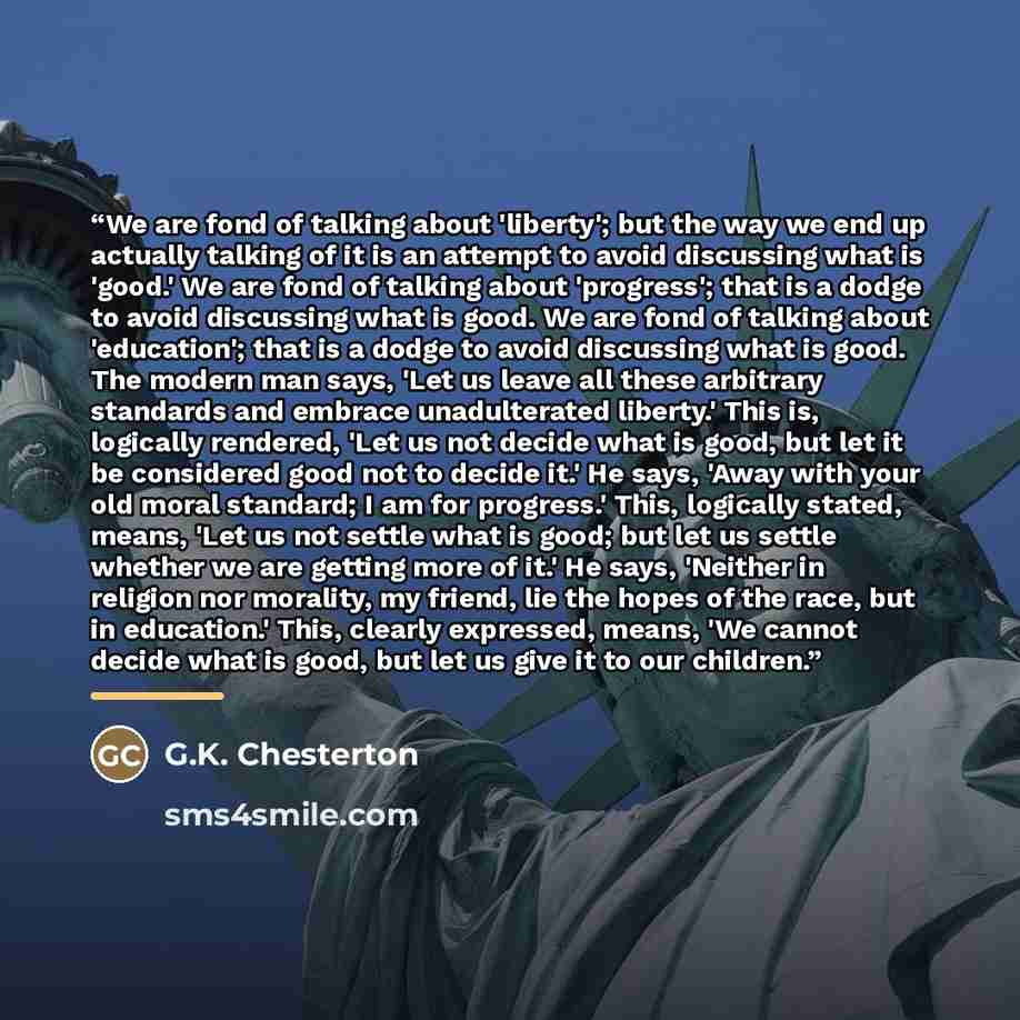 “We are fond of talking about 'liberty'; but the way we end up actually talking of it is an attempt to avoid discussing what is 'good.' We are fond of talking about 'progress'; that is a dodge to avoid discussing what is good. We are fond of talking about 'education'; that is a dodge to avoid…” quote by G.K. Chesterton