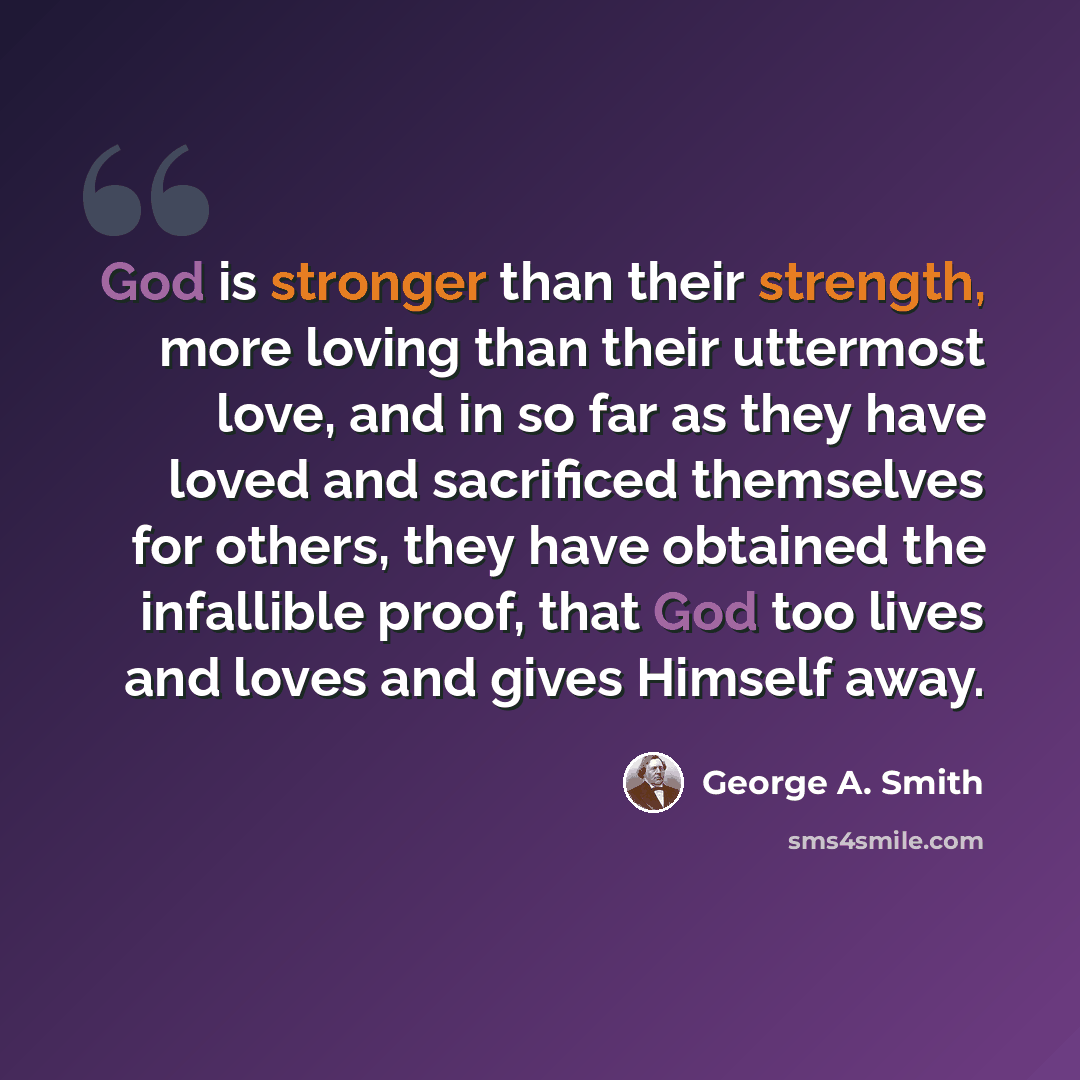 “God is stronger than their strength, more loving than their uttermost love, and in so far as they have loved and sacrificed themselves for others, they have obtained the infallible proof, that God too lives and loves and gives Himself away.” quote by George A. Smith