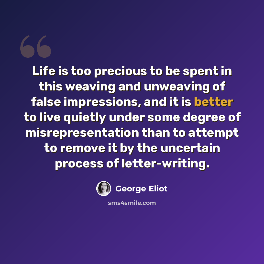 “Life is too precious to be spent in this weaving and unweaving of false impressions, and it is better to live quietly under some degree of misrepresentation than to attempt to remove it by the uncertain process of letter-writing.” quote by George Eliot