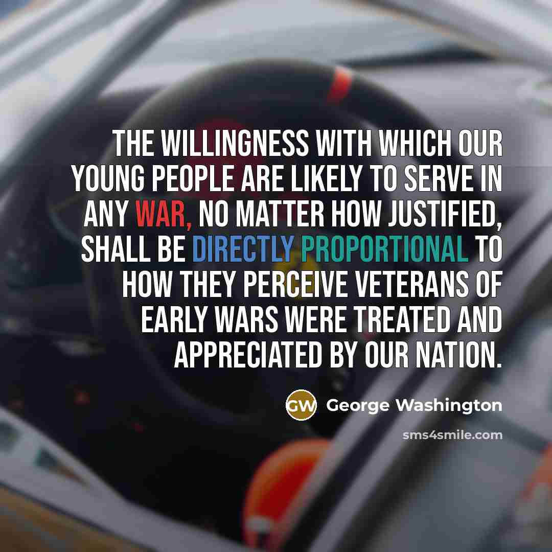 “The willingness with which our young people are likely to serve in any war, no matter how justified, shall be directly proportional to how they perceive veterans of early wars were treated and appreciated by our nation.” quote by George Washington
