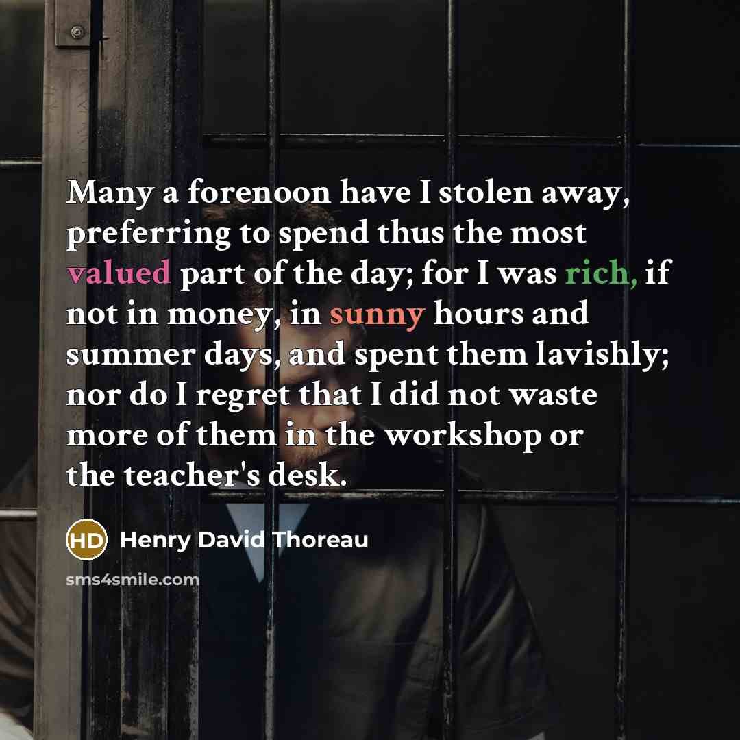“Many a forenoon have I stolen away, preferring to spend thus the most valued part of the day; for I was rich, if not in money, in sunny hours and summer days, and spent them lavishly; nor do I regret that I did not waste more of them in the workshop or the teacher's desk.” quote by Henry David Thoreau