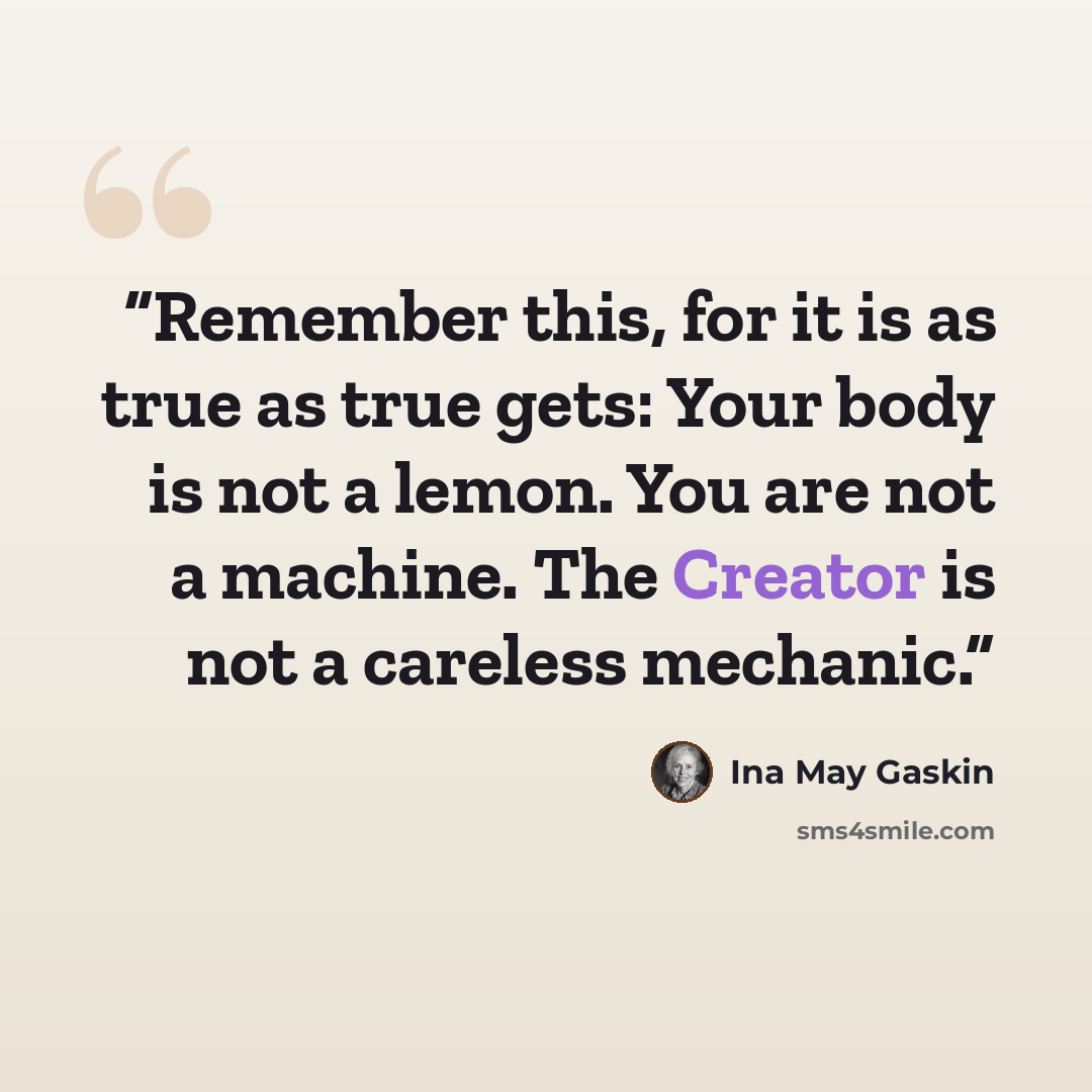 “Remember this, for it is as true as true gets: Your body is not a lemon. You are not a machine. The Creator is not a careless mechanic.” quote by Ina May Gaskin