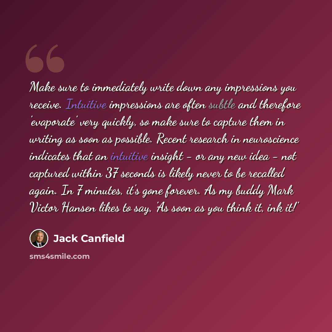 “Make sure to immediately write down any impressions you receive. Intuitive impressions are often subtle and therefore 'evaporate' very quickly, so make sure to capture them in writing as soon as possible. Recent research in neuroscience indicates that an intuitive insight - or any new idea - not…” quote by Jack Canfield