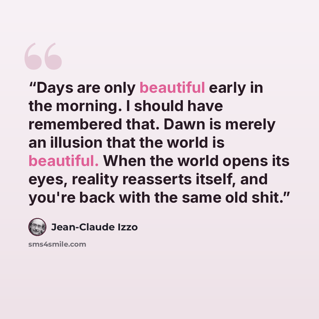“Days are only beautiful early in the morning. I should have remembered that. Dawn is merely an illusion that the world is beautiful. When the world opens its eyes, reality reasserts itself, and you're back with the same old shit.” quote by Jean-Claude Izzo
