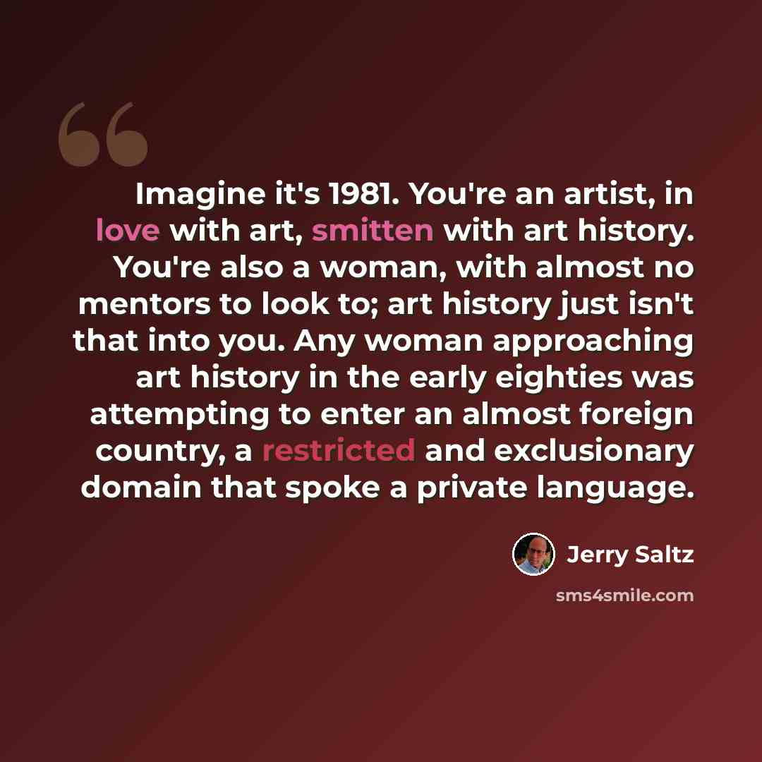 “Imagine it's 1981. You're an artist, in love with art, smitten with art history. You're also a woman, with almost no mentors to look to; art history just isn't that into you. Any woman approaching art history in the early eighties was attempting to enter an almost foreign country, a restricted and…” quote by Jerry Saltz