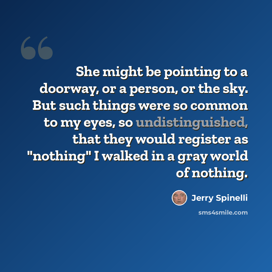 “She might be pointing to a doorway, or a person, or the sky. But such things were so common to my eyes, so undistinguished, that they would register as "nothing" I walked in a gray world of nothing.” quote by Jerry Spinelli
