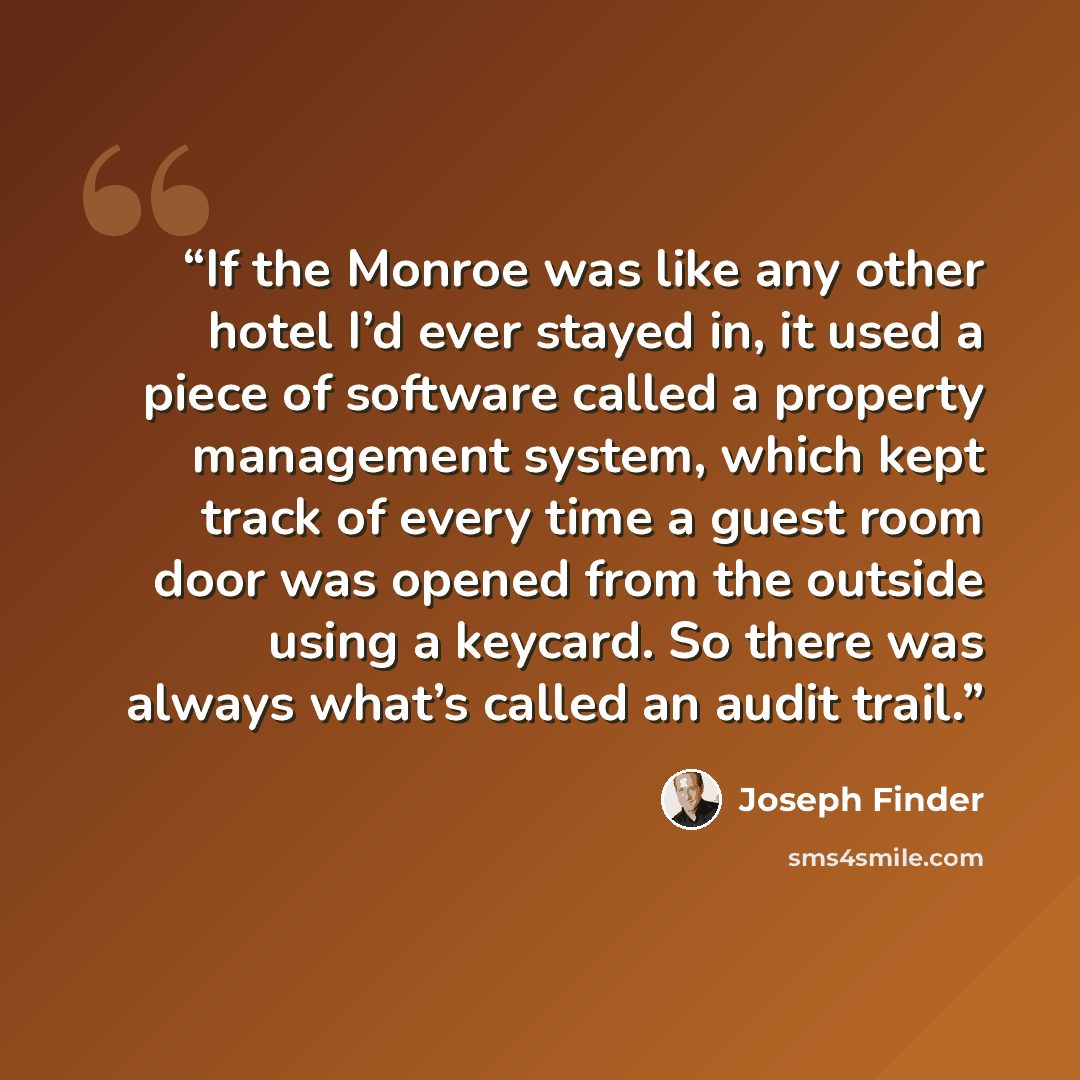 “If the Monroe was like any other hotel I’d ever stayed in, it used a piece of software called a property management system, which kept track of every time a guest room door was opened from the outside using a keycard. So there was always what’s called an audit trail.” quote by Joseph Finder