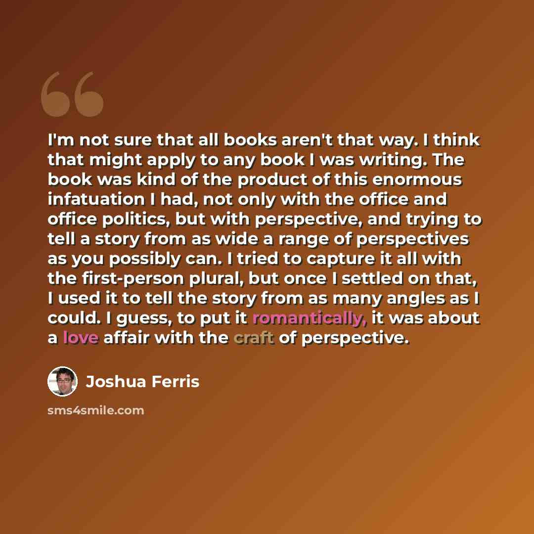 “I'm not sure that all books aren't that way. I think that might apply to any book I was writing. The book was kind of the product of this enormous infatuation I had, not only with the office and office politics, but with perspective, and trying to tell a story from as wide a range of perspectives…” quote by Joshua Ferris