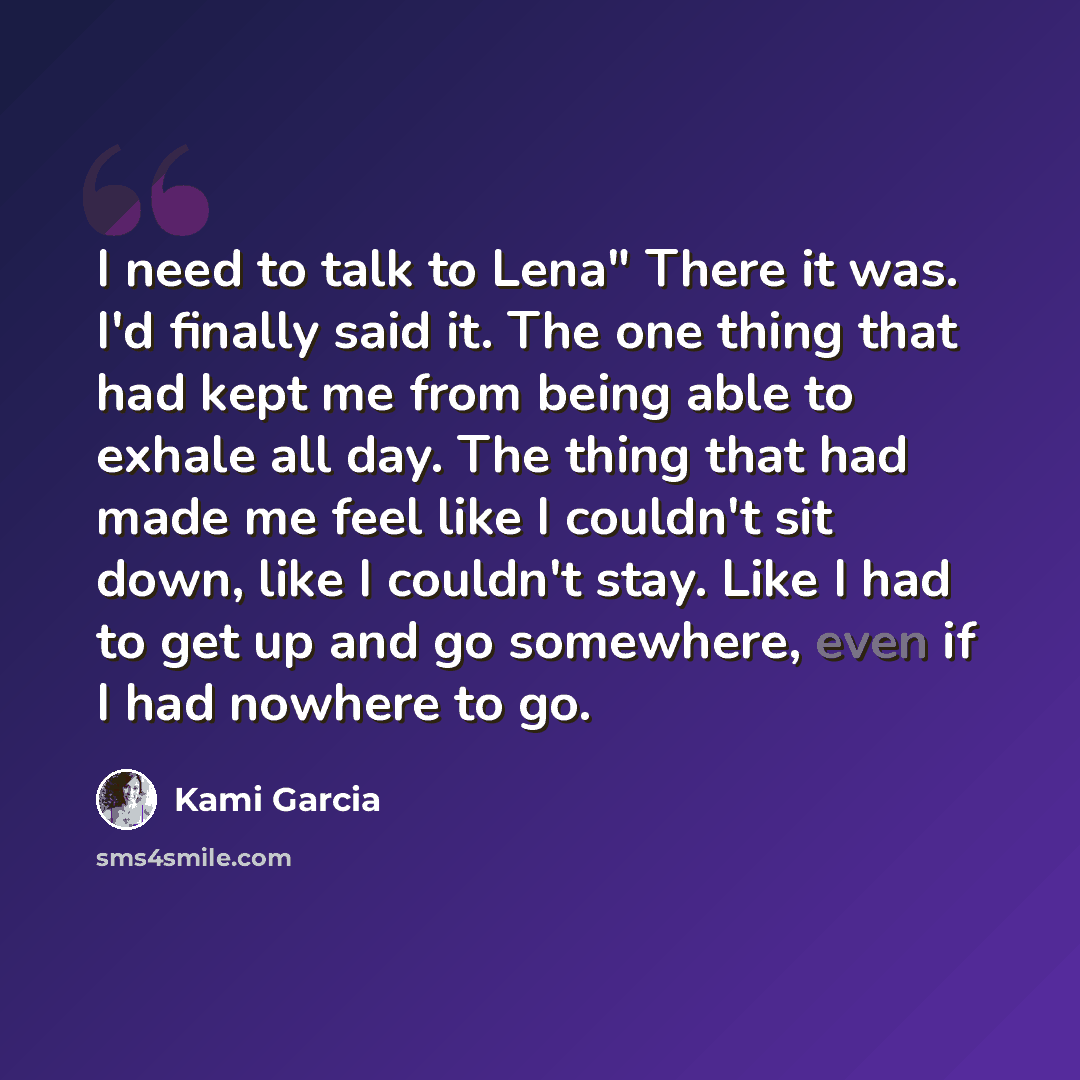 “I need to talk to Lena" There it was. I'd finally said it. The one thing that had kept me from being able to exhale all day. The thing that had made me feel like I couldn't sit down, like I couldn't stay. Like I had to get up and go somewhere, even if I had nowhere to go.” quote by Kami Garcia
