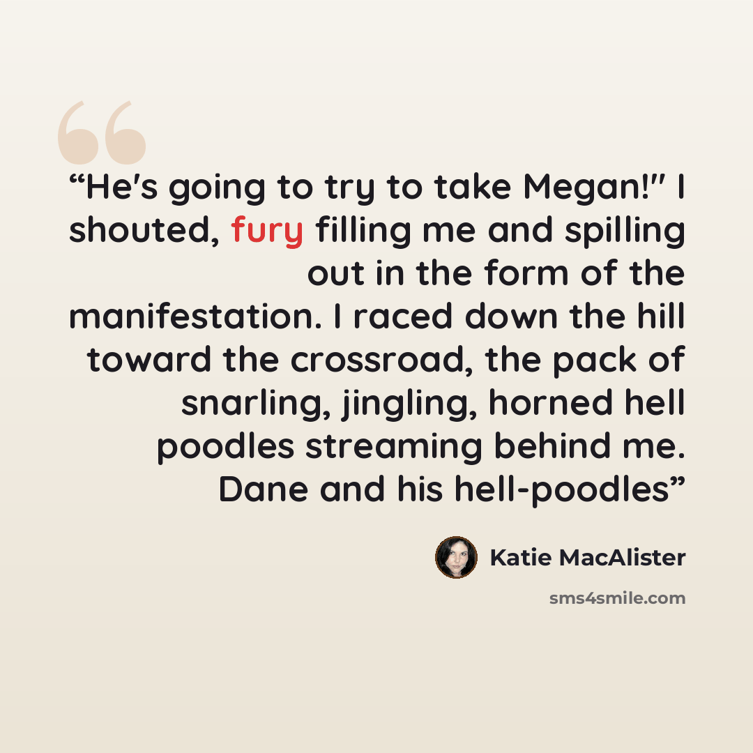 “He's going to try to take Megan!" I shouted, fury filling me and spilling out in the form of the manifestation. I raced down the hill toward the crossroad, the pack of snarling, jingling, horned hell poodles streaming behind me. Dane and his hell-poodles” quote by Katie MacAlister