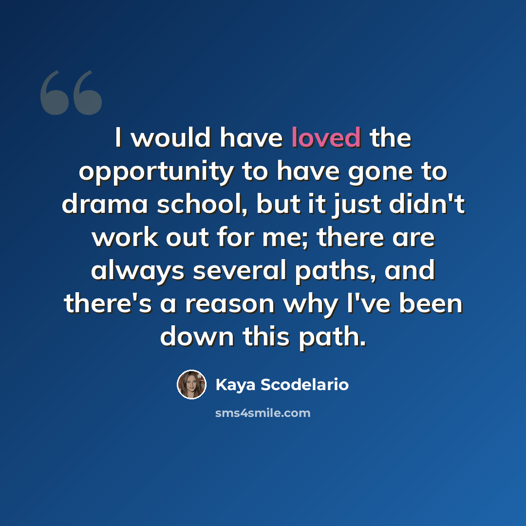“I would have loved the opportunity to have gone to drama school, but it just didn't work out for me; there are always several paths, and there's a reason why I've been down this path.” quote by Kaya Scodelario