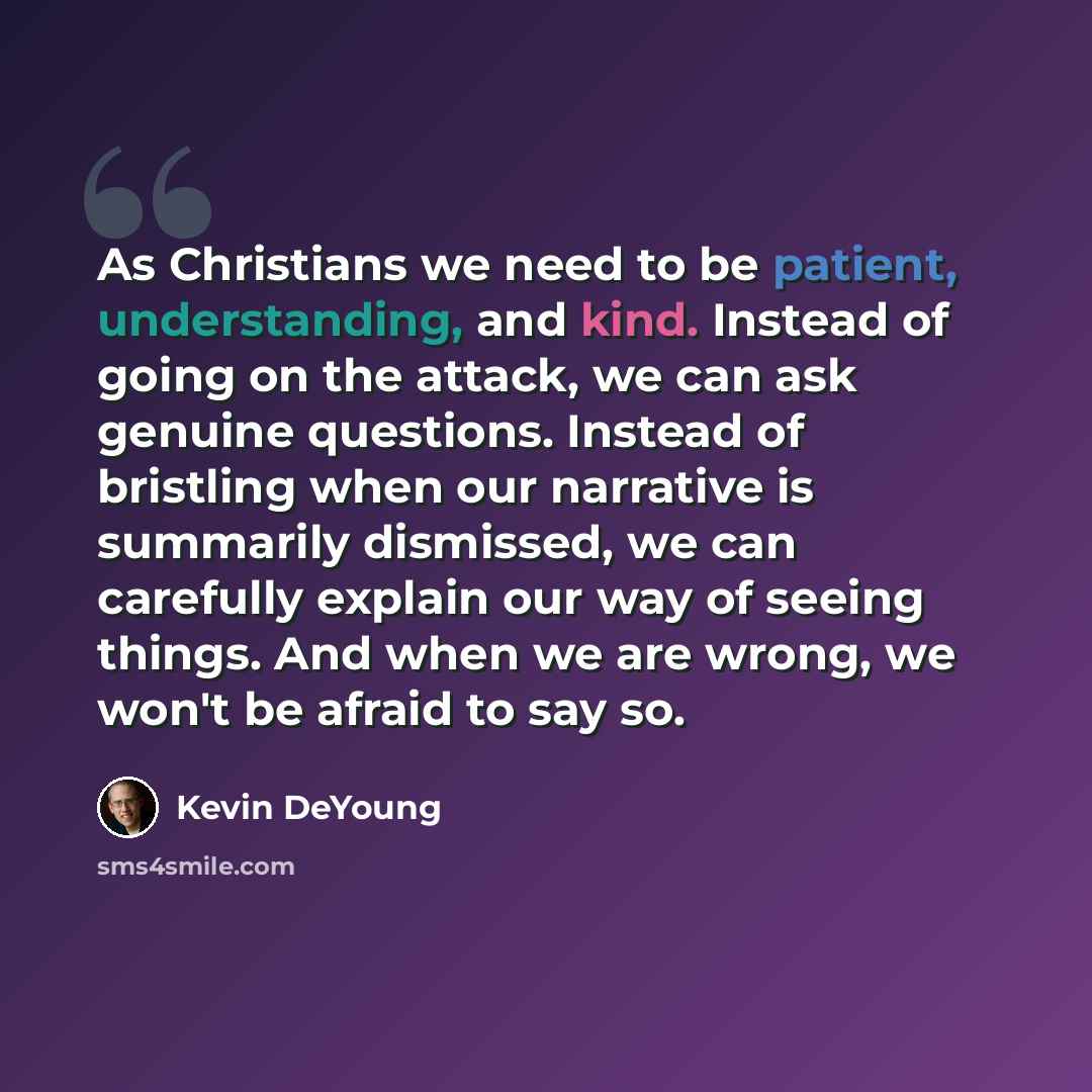 “As Christians we need to be patient, understanding, and kind. Instead of going on the attack, we can ask genuine questions. Instead of bristling when our narrative is summarily dismissed, we can carefully explain our way of seeing things. And when we are wrong, we won't be afraid to say so.” quote by Kevin DeYoung