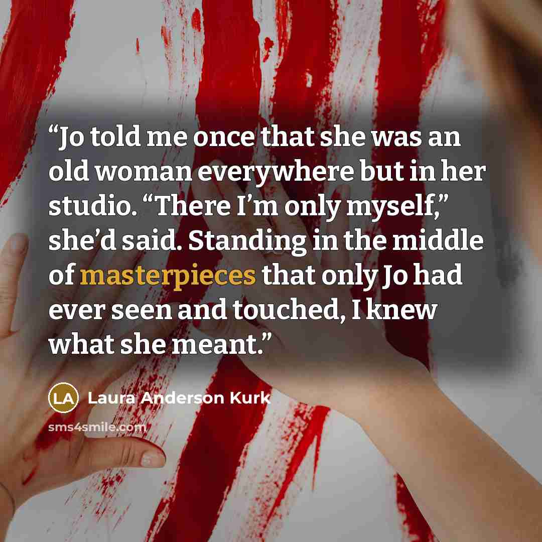“Jo told me once that she was an old woman everywhere but in her studio. “There I’m only myself,” she’d said. Standing in the middle of masterpieces that only Jo had ever seen and touched, I knew what she meant.” quote by Laura Anderson Kurk