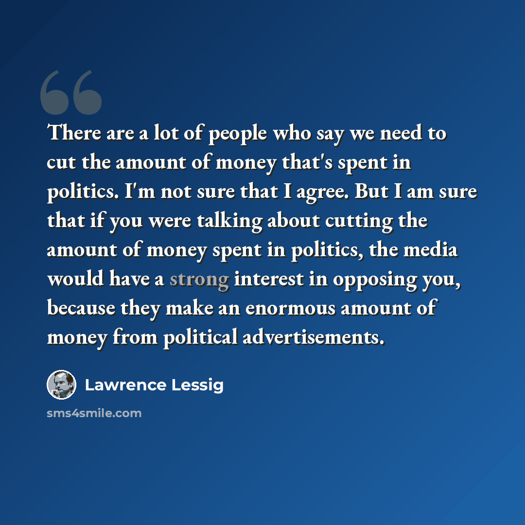 “There are a lot of people who say we need to cut the amount of money that's spent in politics. I'm not sure that I agree. But I am sure that if you were talking about cutting the amount of money spent in politics, the media would have a strong interest in opposing you, because they make an…” quote by Lawrence Lessig