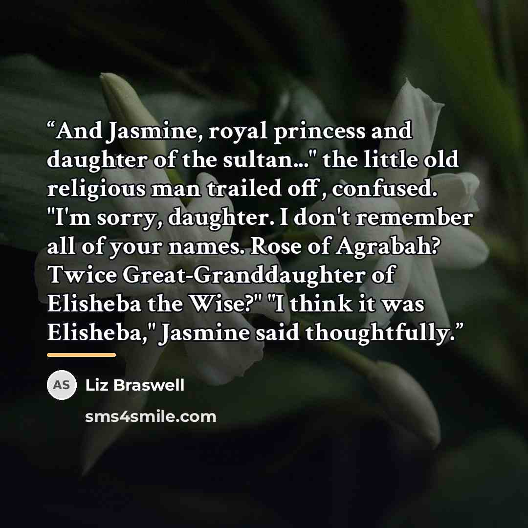 “And Jasmine, royal princess and daughter of the sultan..." the little old religious man trailed off, confused. "I'm sorry, daughter. I don't remember all of your names. Rose of Agrabah? Twice Great-Granddaughter of Elisheba the Wise?" "I think it was Elisheba," Jasmine said thoughtfully.” quote by Liz Braswell