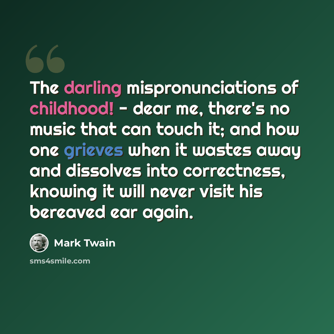 “The darling mispronunciations of childhood! - dear me, there's no music that can touch it; and how one grieves when it wastes away and dissolves into correctness, knowing it will never visit his bereaved ear again.” quote by Mark Twain