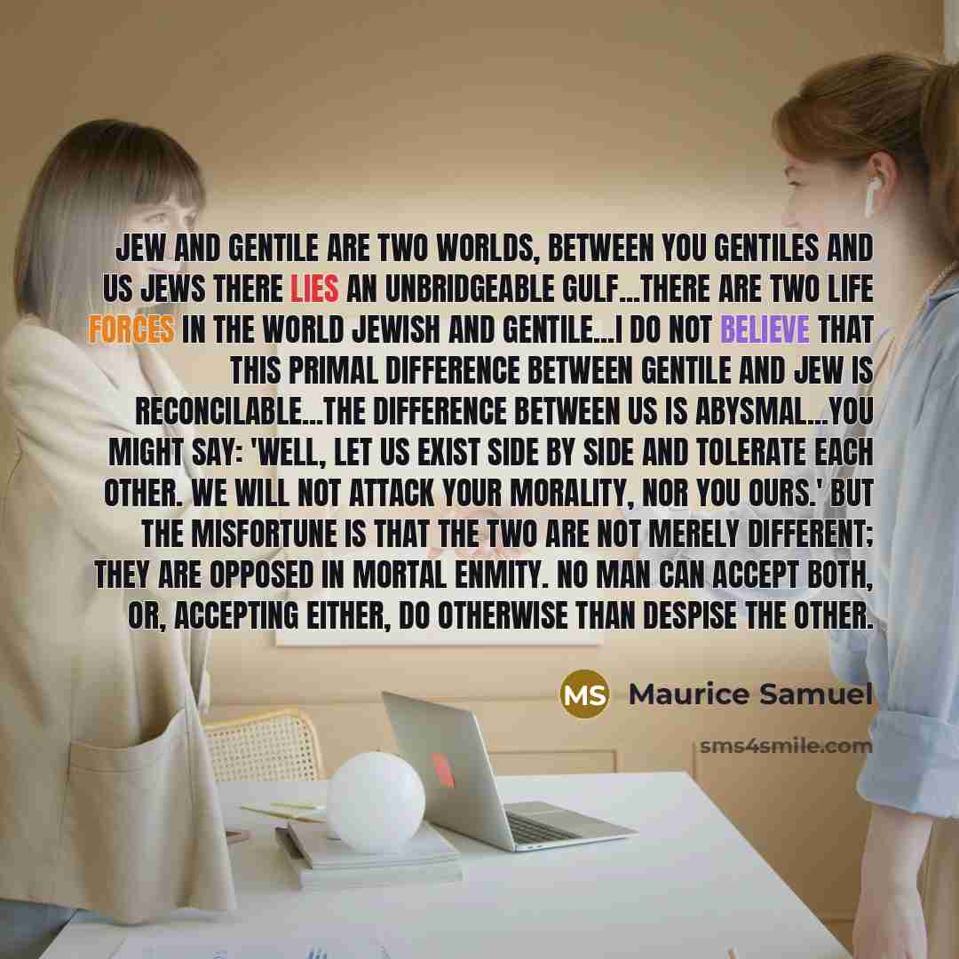 “Jew and Gentile are two worlds, between you Gentiles and us Jews there lies an unbridgeable gulf...There are two life forces in the world Jewish and Gentile...I do not believe that this primal difference between Gentile and Jew is reconcilable...The difference between us is abysmal...You might…” quote by Maurice Samuel