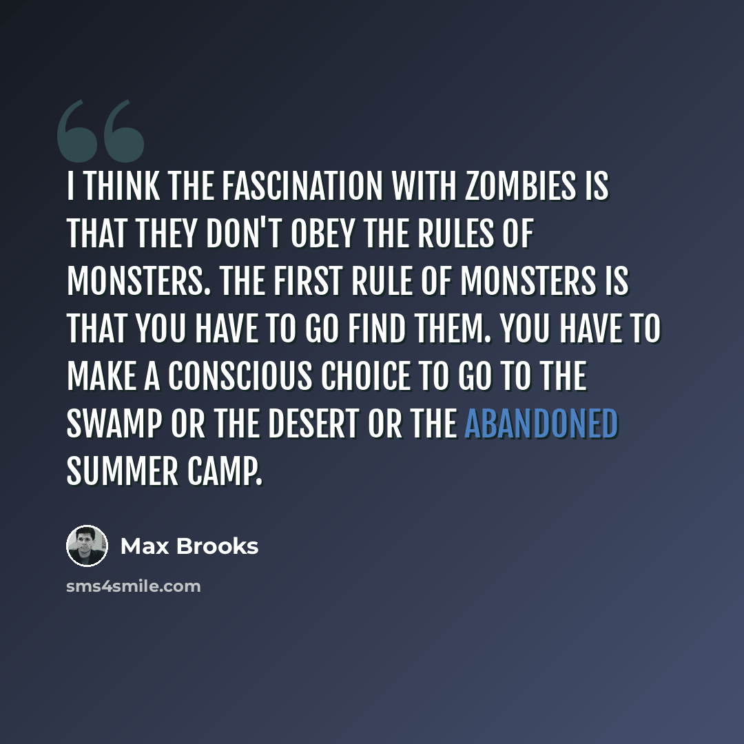 “I think the fascination with zombies is that they don't obey the rules of monsters. The first rule of monsters is that you have to go find them. You have to make a conscious choice to go to the swamp or the desert or the abandoned summer camp.” quote by Max Brooks