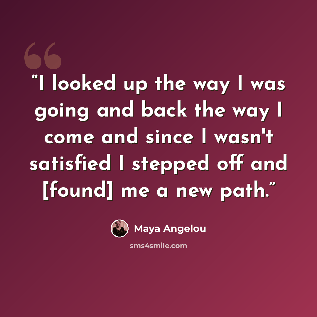 “I looked up the way I was going and back the way I come and since I wasn't satisfied I stepped off and [found] me a new path.” quote by Maya Angelou