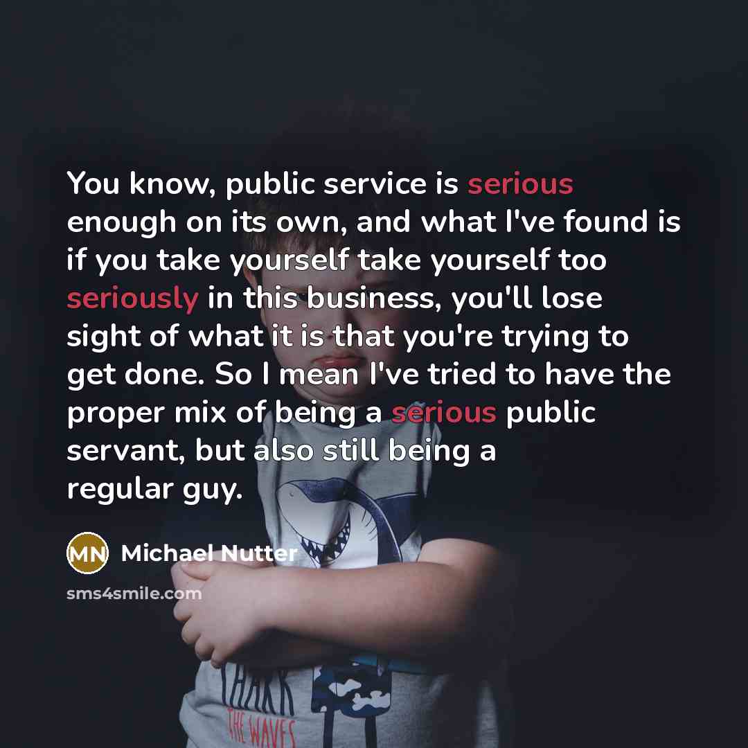 “You know, public service is serious enough on its own, and what I've found is if you take yourself take yourself too seriously in this business, you'll lose sight of what it is that you're trying to get done. So I mean I've tried to have the proper mix of being a serious public servant, but also…” quote by Michael Nutter