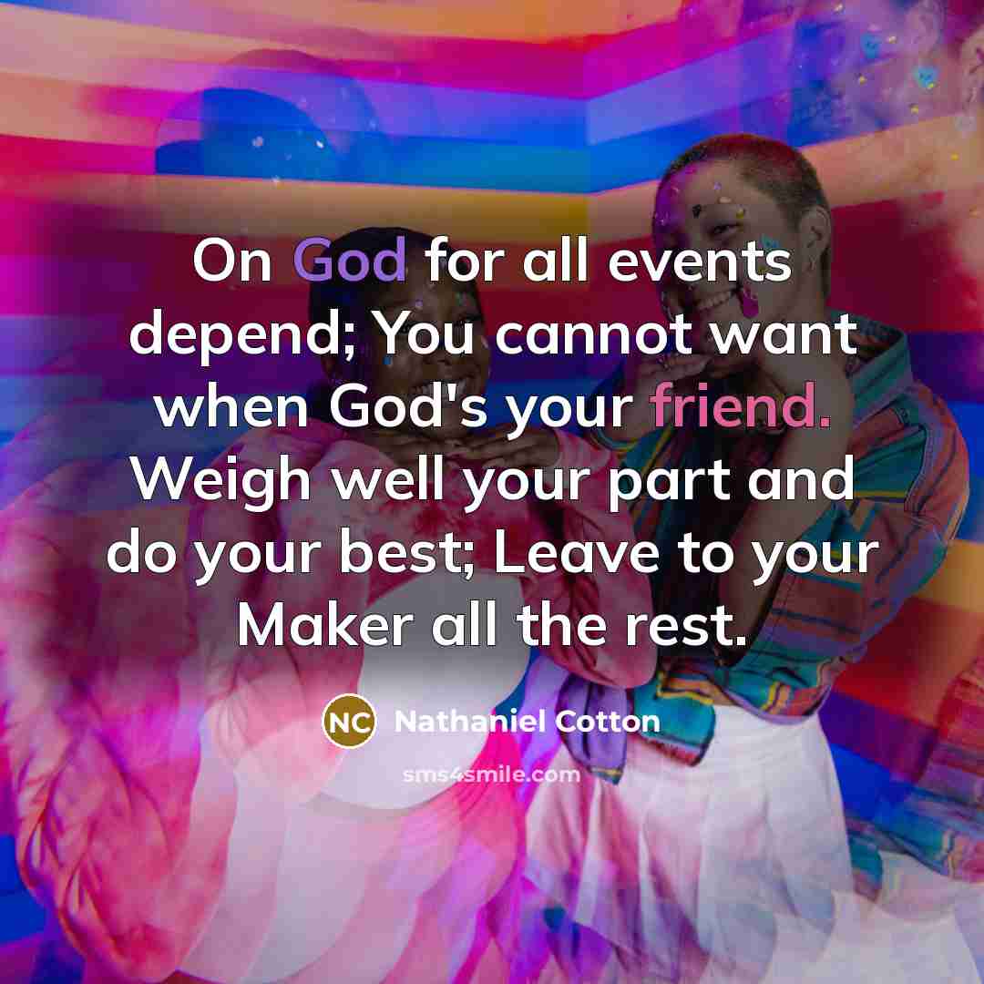 “On God for all events depend; You cannot want when God's your friend. Weigh well your part and do your best; Leave to your Maker all the rest.” quote by Nathaniel Cotton