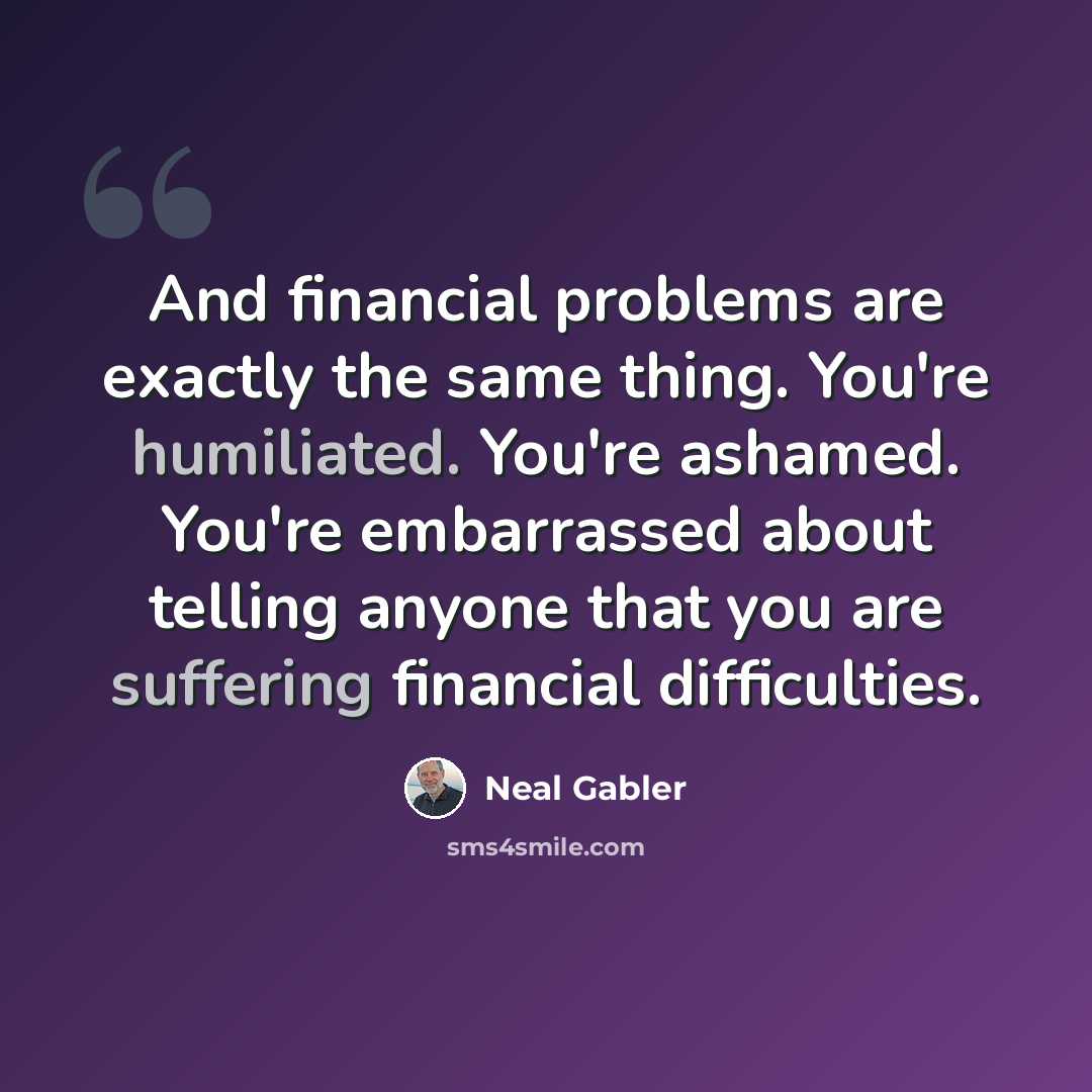 “And financial problems are exactly the same thing. You're humiliated. You're ashamed. You're embarrassed about telling anyone that you are suffering financial difficulties.” quote by Neal Gabler