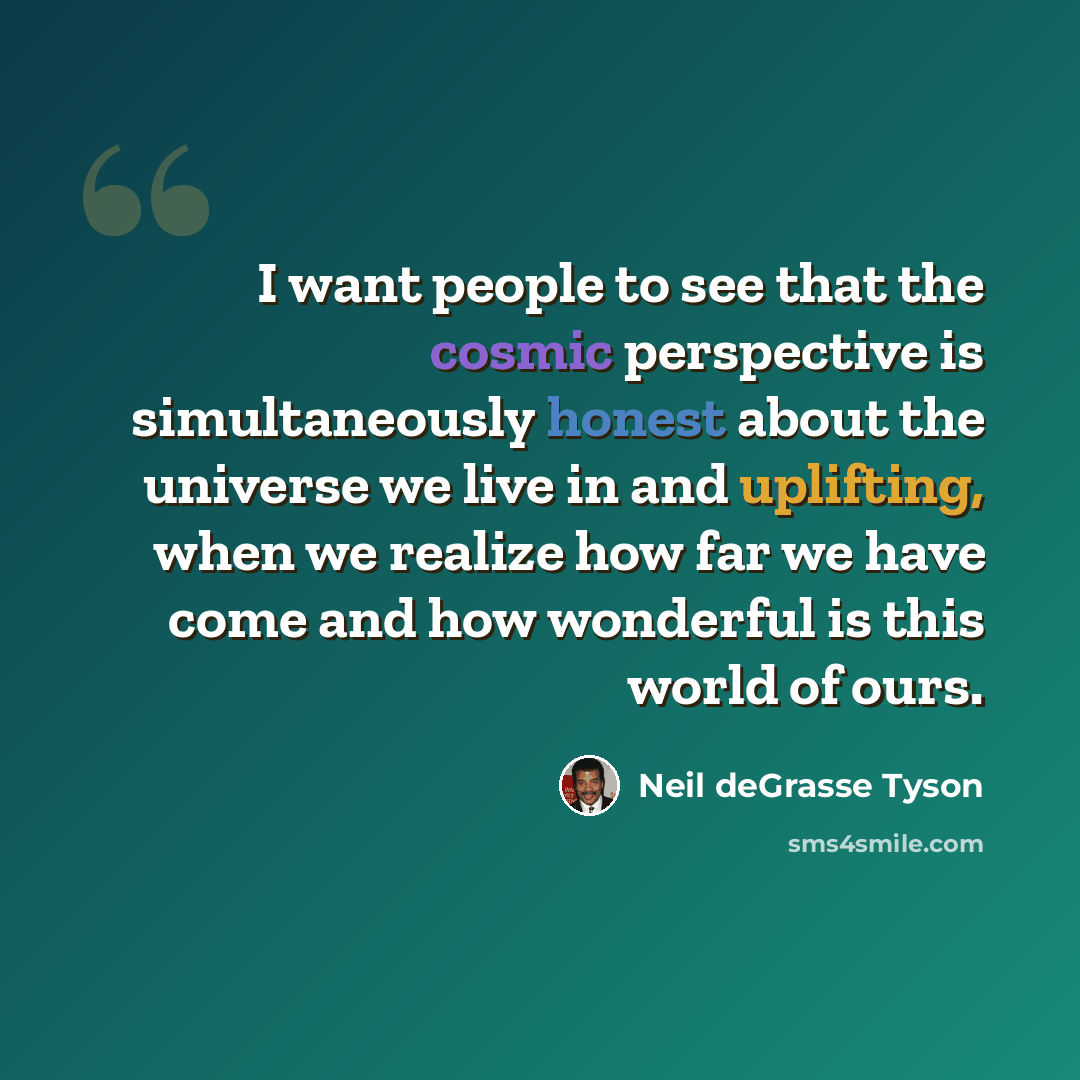 “I want people to see that the cosmic perspective is simultaneously honest about the universe we live in and uplifting, when we realize how far we have come and how wonderful is this world of ours.” quote by Neil deGrasse Tyson