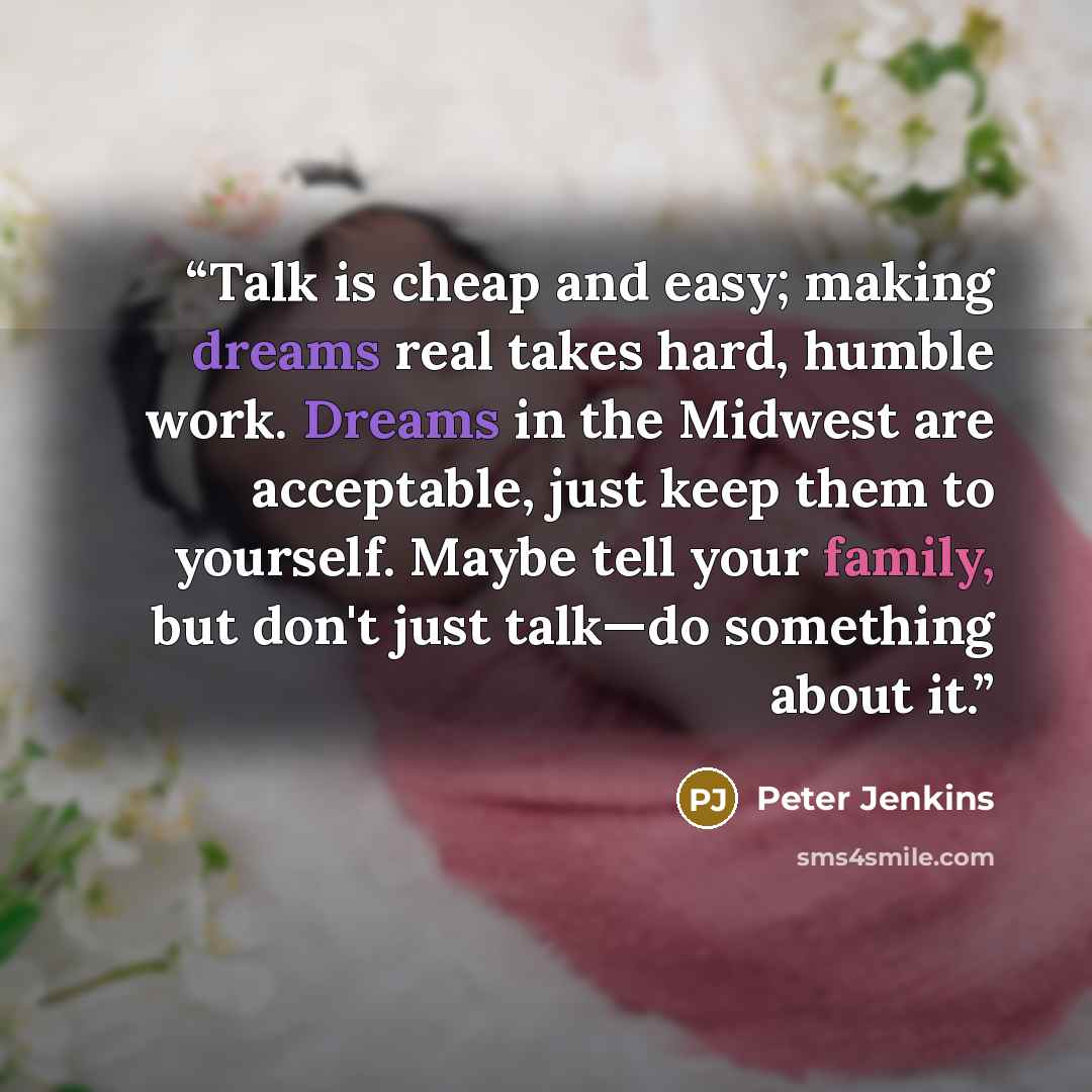 “Talk is cheap and easy; making dreams real takes hard, humble work. Dreams in the Midwest are acceptable, just keep them to yourself. Maybe tell your family, but don't just talk—do something about it.” quote by Peter Jenkins