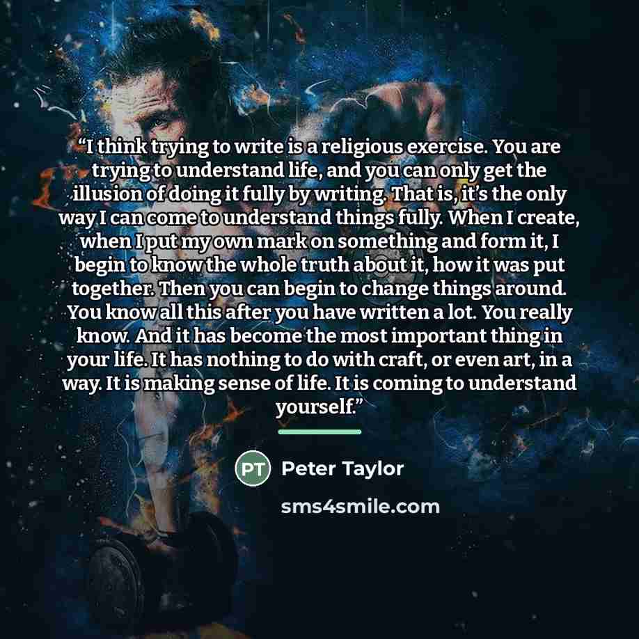 “I think trying to write is a religious exercise. You are trying to understand life, and you can only get the illusion of doing it fully by writing. That is, it’s the only way I can come to understand things fully. When I create, when I put my own mark on something and form it, I begin to know the…” quote by Peter Taylor