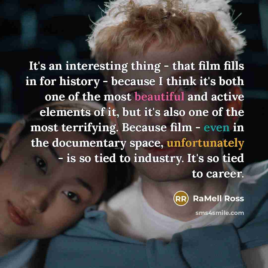 “It's an interesting thing - that film fills in for history - because I think it's both one of the most beautiful and active elements of it, but it's also one of the most terrifying. Because film - even in the documentary space, unfortunately - is so tied to industry. It's so tied to career.” quote by RaMell Ross