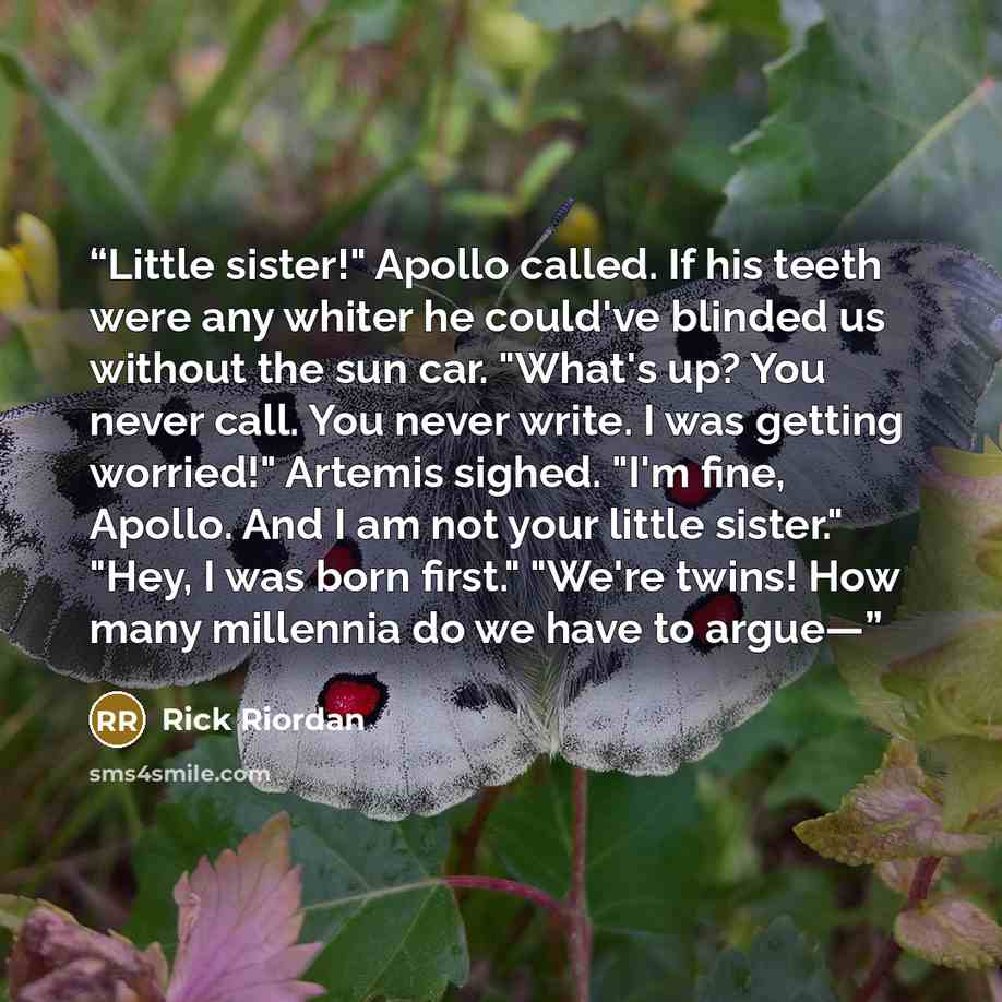 “Little sister!" Apollo called. If his teeth were any whiter he could've blinded us without the sun car. "What's up? You never call. You never write. I was getting worried!" Artemis sighed. "I'm fine, Apollo. And I am not your little sister." "Hey, I was born first." "We're twins! How many…” quote by Rick Riordan