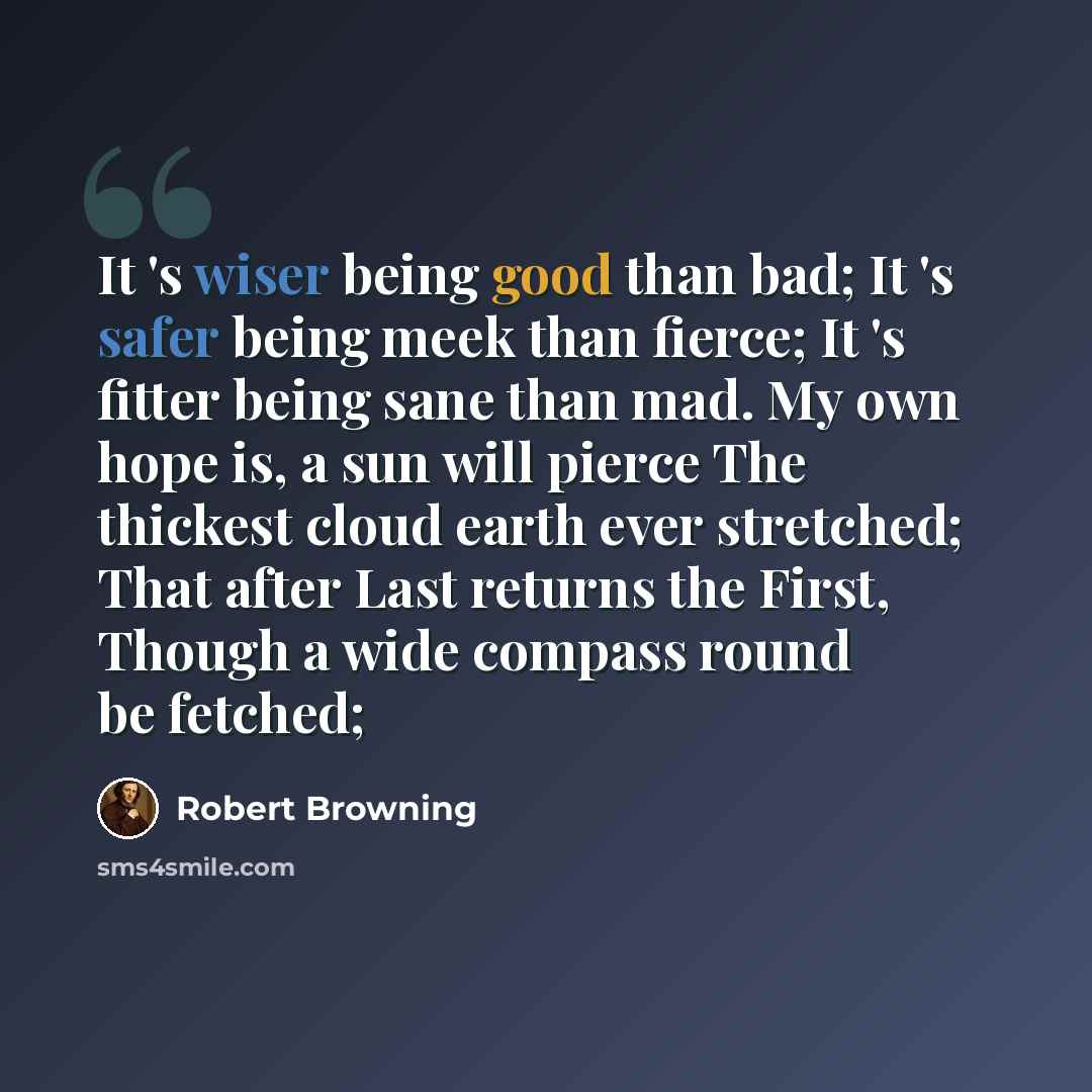 “It 's wiser being good than bad; It 's safer being meek than fierce; It 's fitter being sane than mad. My own hope is, a sun will pierce The thickest cloud earth ever stretched; That after Last returns the First, Though a wide compass round be fetched;” quote by Robert Browning