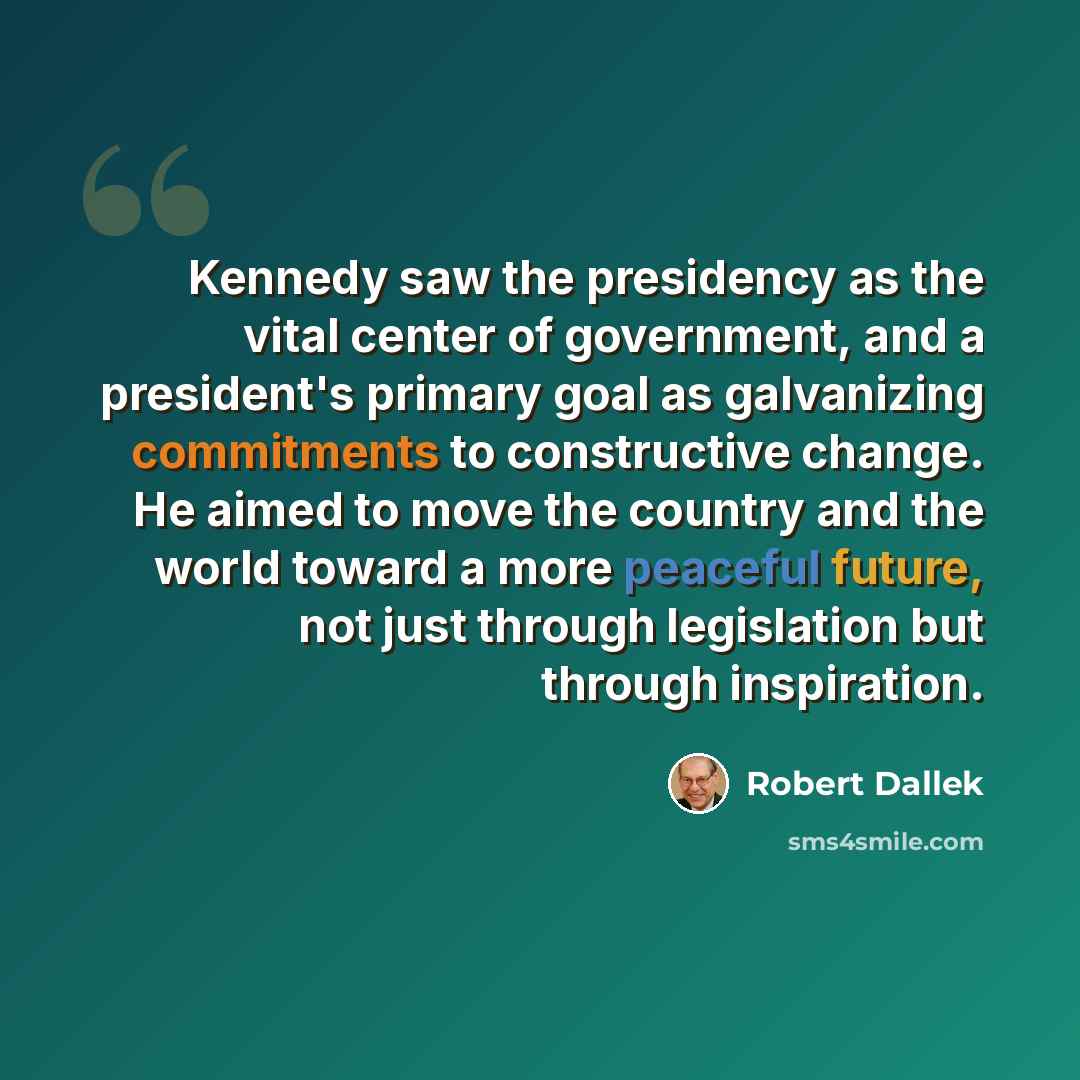 “Kennedy saw the presidency as the vital center of government, and a president's primary goal as galvanizing commitments to constructive change. He aimed to move the country and the world toward a more peaceful future, not just through legislation but through inspiration.” quote by Robert Dallek