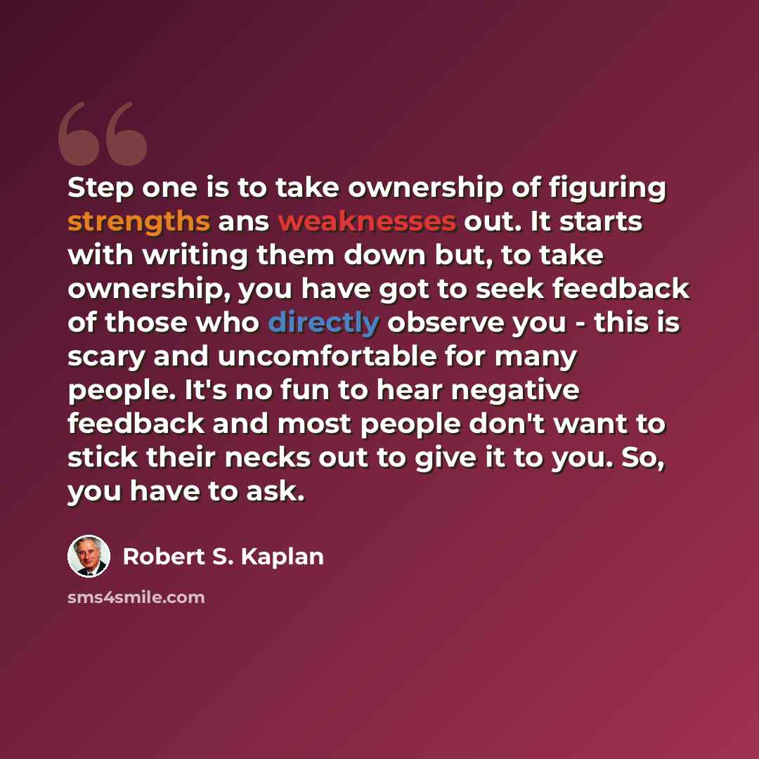 “Step one is to take ownership of figuring strengths ans weaknesses out. It starts with writing them down but, to take ownership, you have got to seek feedback of those who directly observe you - this is scary and uncomfortable for many people. It's no fun to hear negative feedback and most people…” quote by Robert S. Kaplan