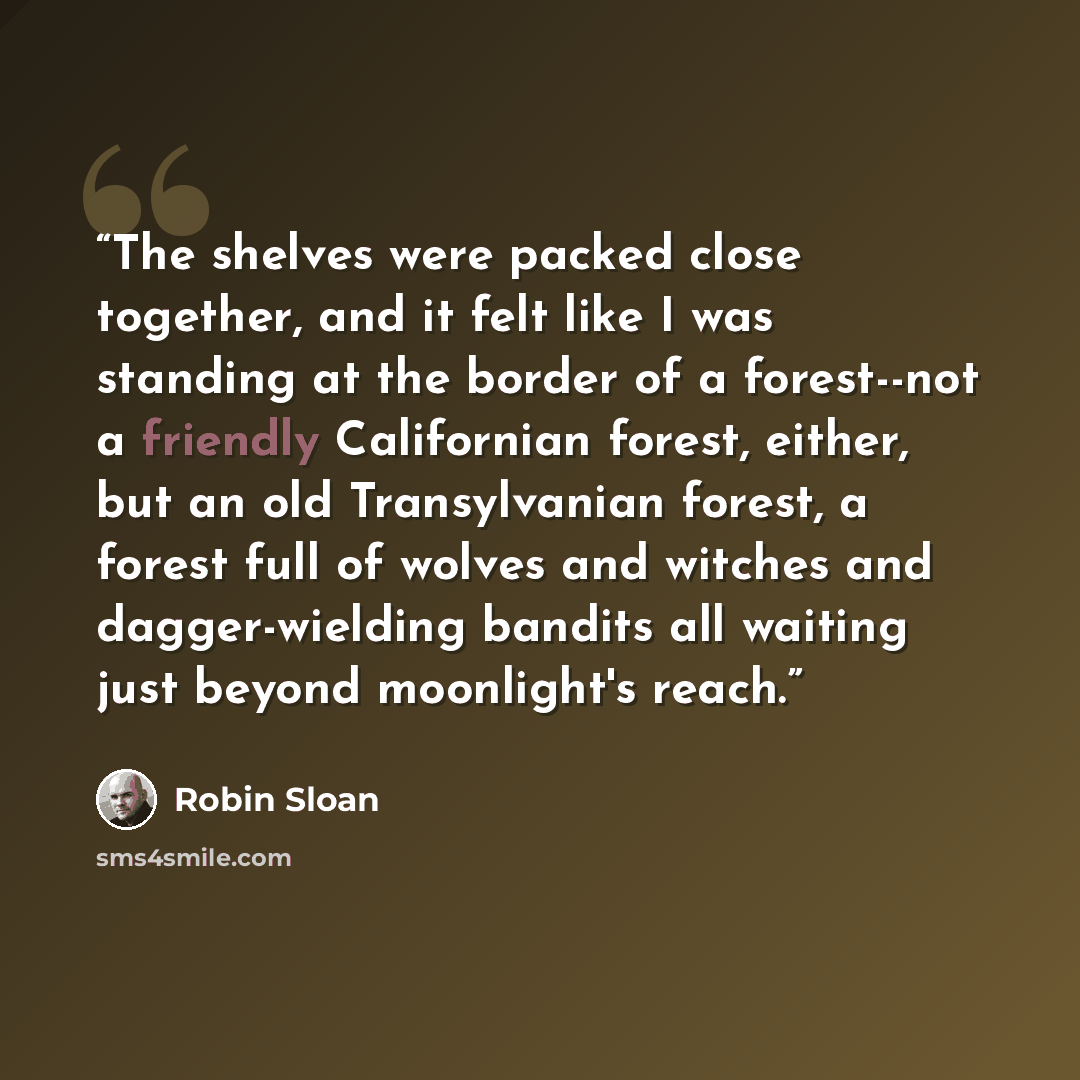 “The shelves were packed close together, and it felt like I was standing at the border of a forest--not a friendly Californian forest, either, but an old Transylvanian forest, a forest full of wolves and witches and dagger-wielding bandits all waiting just beyond moonlight's reach.” quote by Robin Sloan