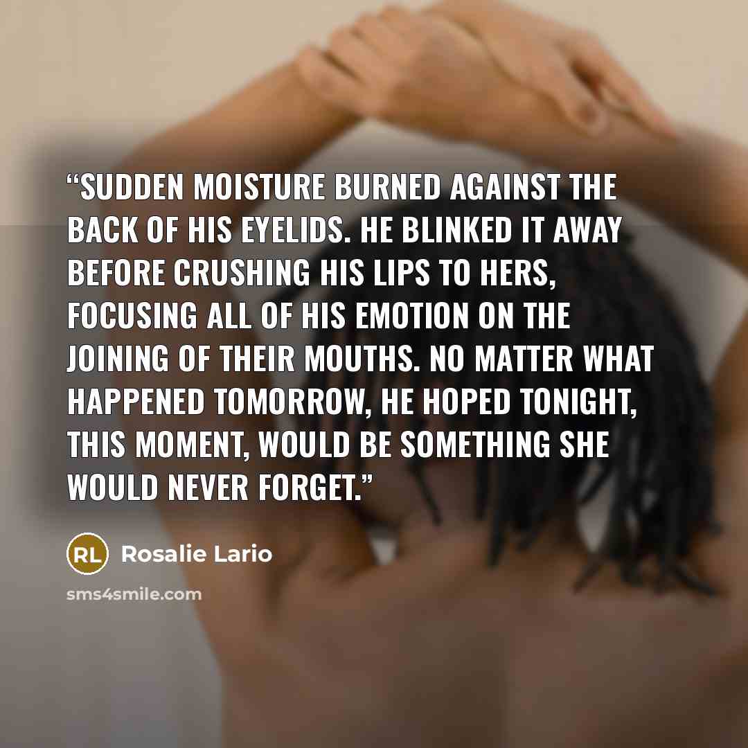 “Sudden moisture burned against the back of his eyelids. He blinked it away before crushing his lips to hers, focusing all of his emotion on the joining of their mouths. No matter what happened tomorrow, he hoped tonight, this moment, would be something she would never forget.” quote by Rosalie Lario
