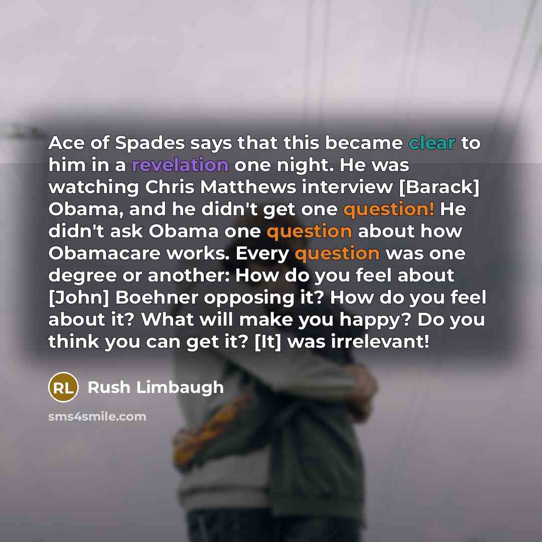 “Ace of Spades says that this became clear to him in a revelation one night. He was watching Chris Matthews interview [Barack] Obama, and he didn't get one question! He didn't ask Obama one question about how Obamacare works. Every question was one degree or another: How do you feel about [John]…” quote by Rush Limbaugh