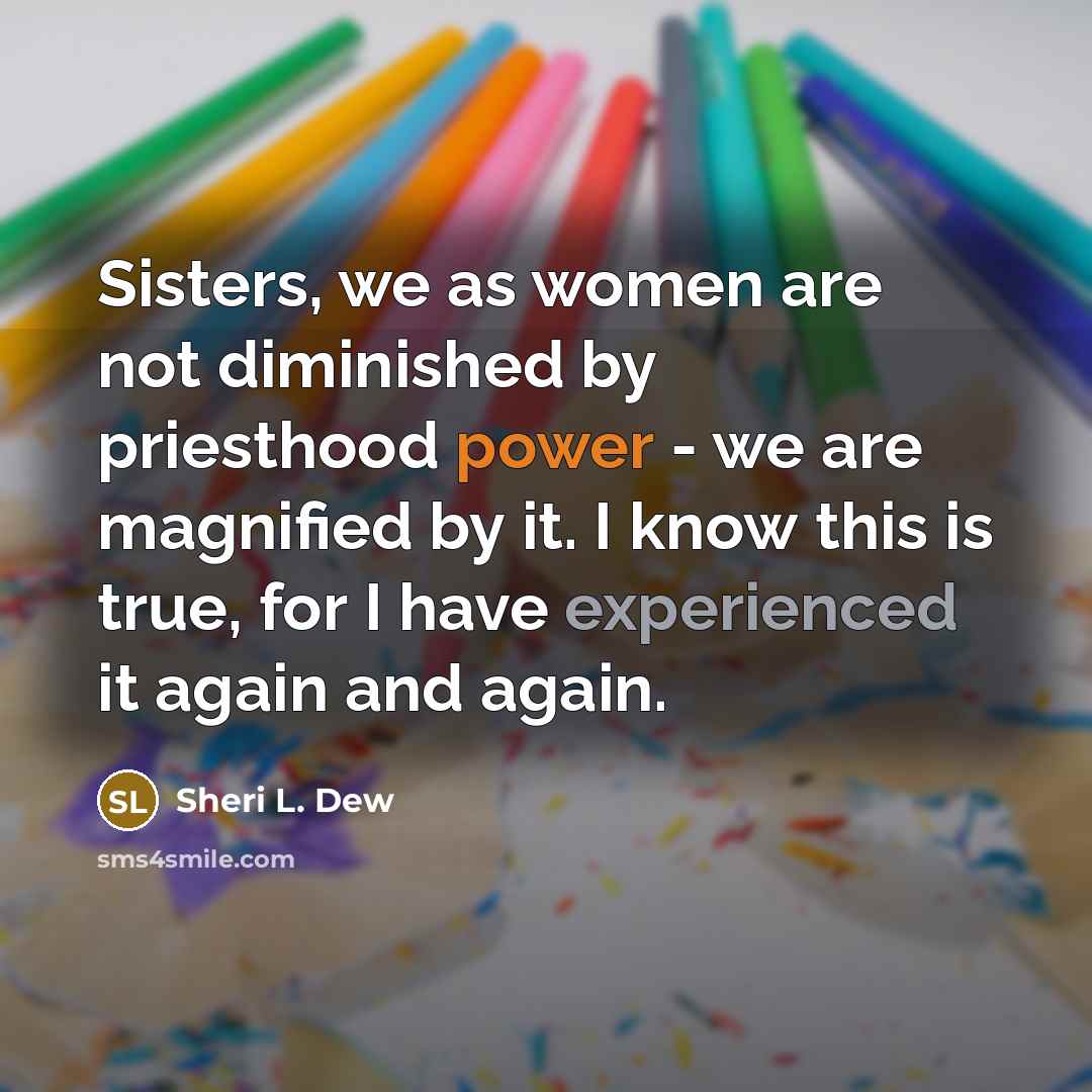 “Sisters, we as women are not diminished by priesthood power - we are magnified by it. I know this is true, for I have experienced it again and again.” quote by Sheri L. Dew