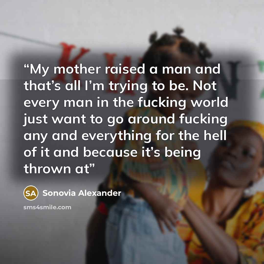 “My mother raised a man and that’s all I’m trying to be. Not every man in the fucking world just want to go around fucking any and everything for the hell of it and because it’s being thrown at” quote by Sonovia Alexander