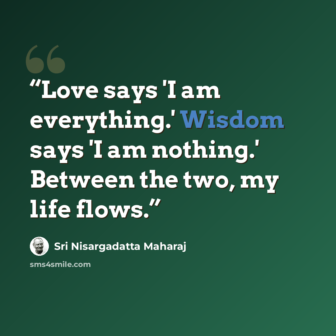 “Love says 'I am everything.' Wisdom says 'I am nothing.' Between the two, my life flows.” quote by Sri Nisargadatta Maharaj