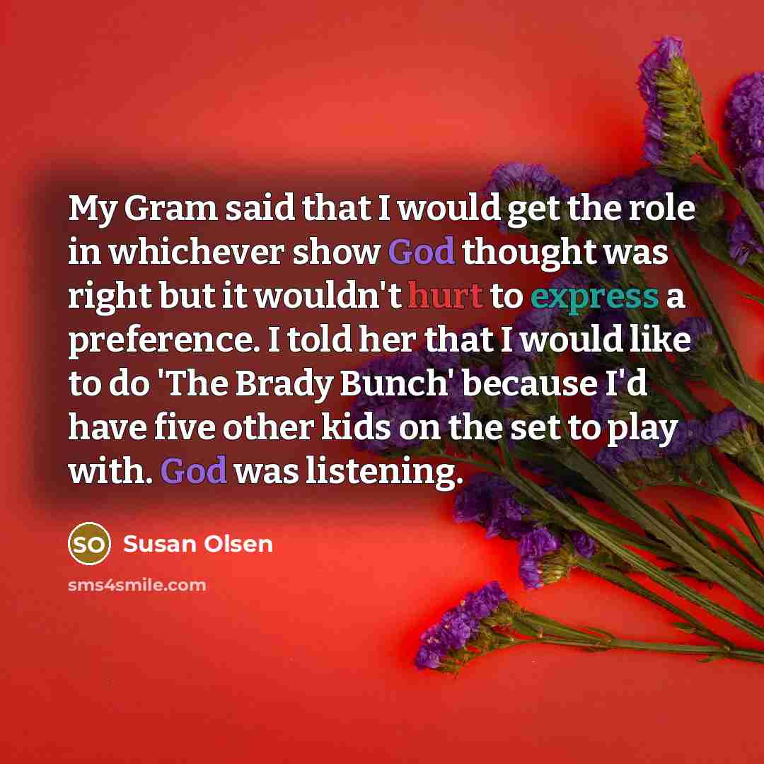 “My Gram said that I would get the role in whichever show God thought was right but it wouldn't hurt to express a preference. I told her that I would like to do 'The Brady Bunch' because I'd have five other kids on the set to play with. God was listening.” quote by Susan Olsen