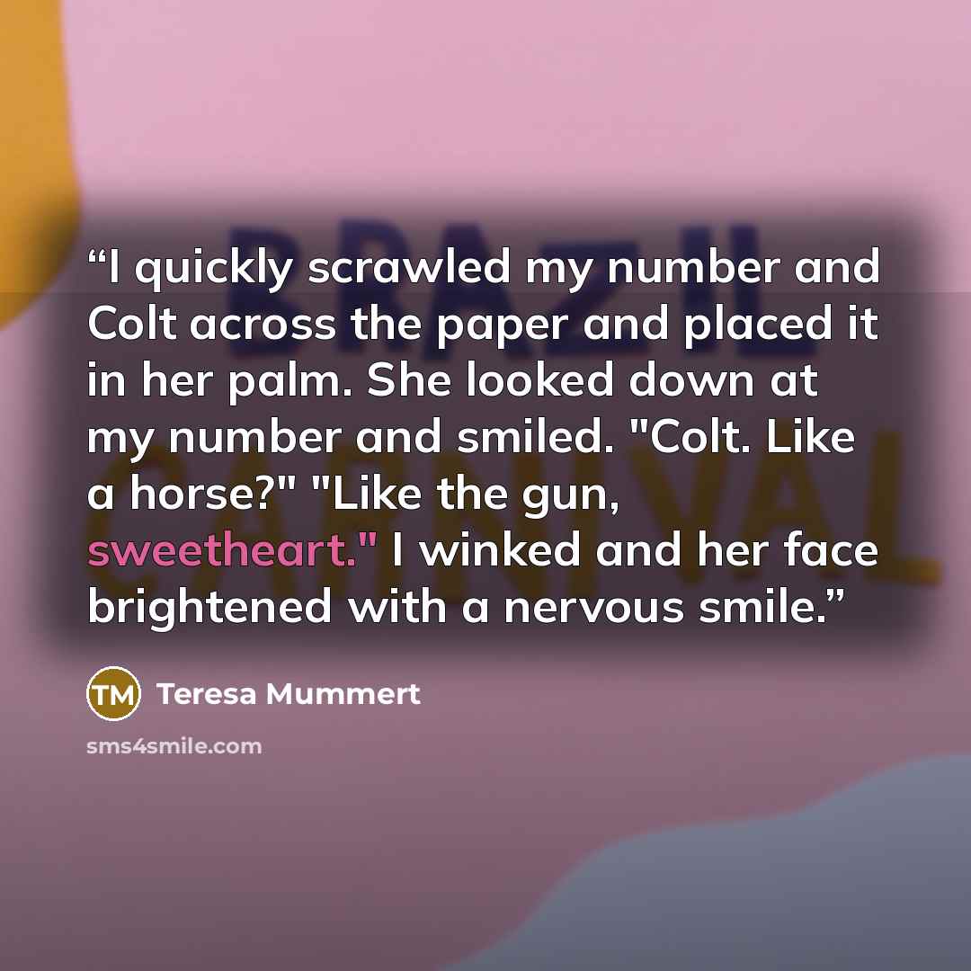 “I quickly scrawled my number and Colt across the paper and placed it in her palm. She looked down at my number and smiled. "Colt. Like a horse?" "Like the gun, sweetheart." I winked and her face brightened with a nervous smile.” quote by Teresa Mummert