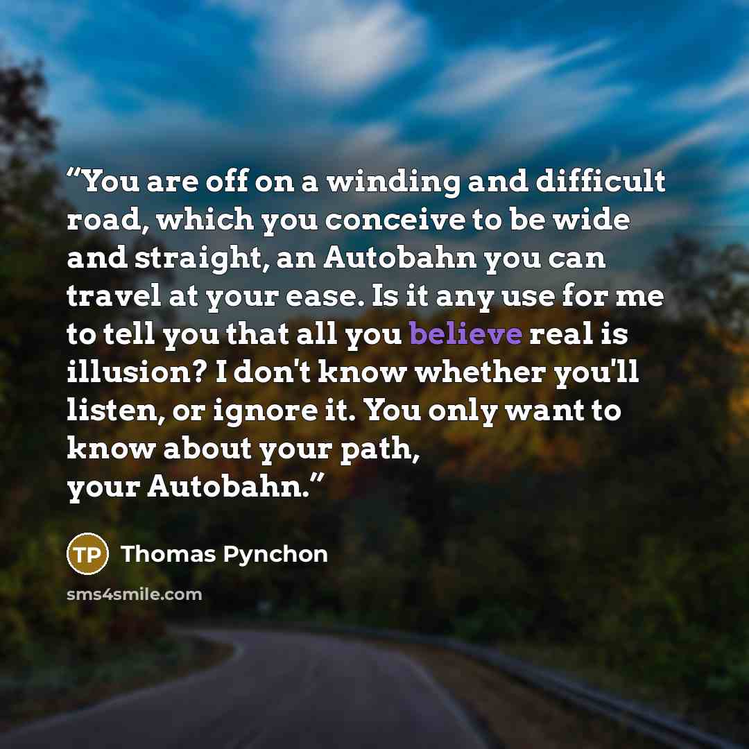 “You are off on a winding and difficult road, which you conceive to be wide and straight, an Autobahn you can travel at your ease. Is it any use for me to tell you that all you believe real is illusion? I don't know whether you'll listen, or ignore it. You only want to know about your path, your…” quote by Thomas Pynchon