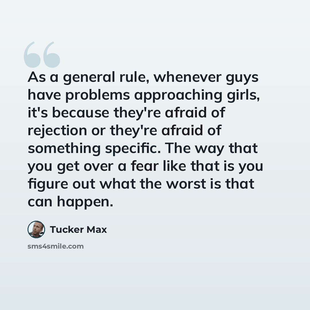 “As a general rule, whenever guys have problems approaching girls, it's because they're afraid of rejection or they're afraid of something specific. The way that you get over a fear like that is you figure out what the worst is that can happen.” quote by Tucker Max